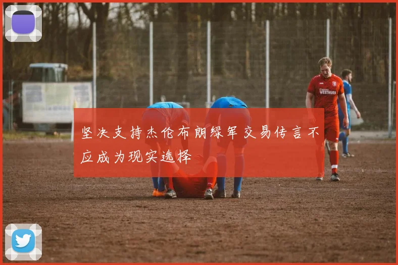 坚决支持杰伦布朗绿军交易传言不应成为现实选择