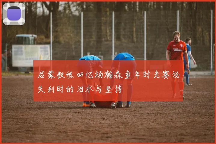 启蒙教练回忆杨瀚森童年时光赛场失利时的泪水与坚持