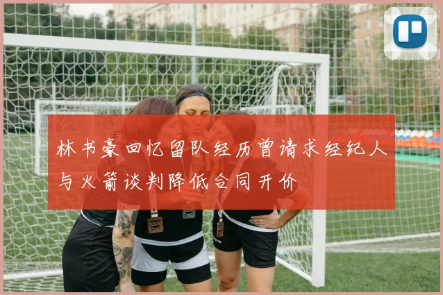 林书豪回忆留队经历曾请求经纪人与火箭谈判降低合同开价