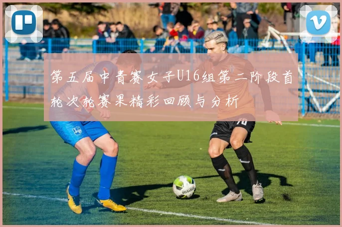 第五届中青赛女子U16组第二阶段首轮次轮赛果精彩回顾与分析