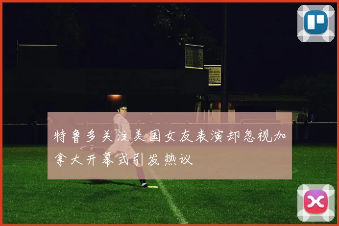 特鲁多关注美国女友表演却忽视加拿大开幕式引发热议