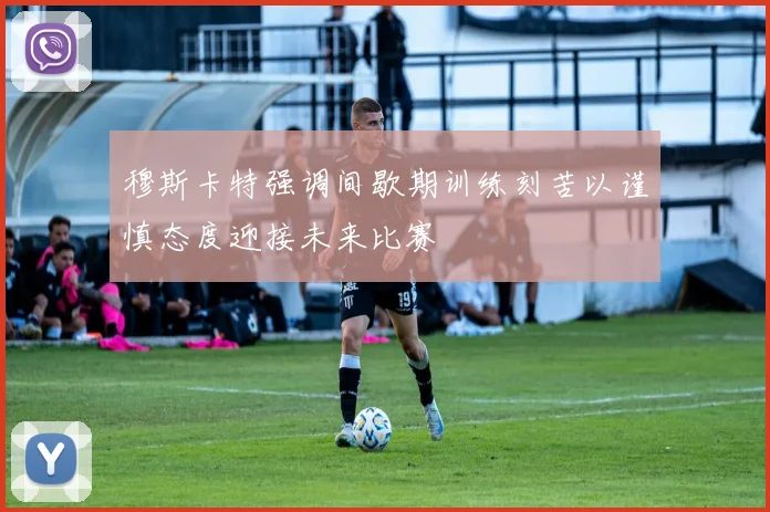 穆斯卡特强调间歇期训练刻苦以谨慎态度迎接未来比赛