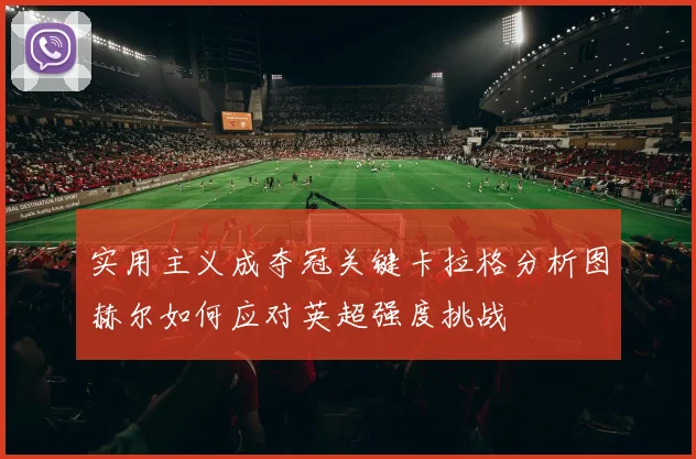 实用主义成夺冠关键卡拉格分析图赫尔如何应对英超强度挑战
