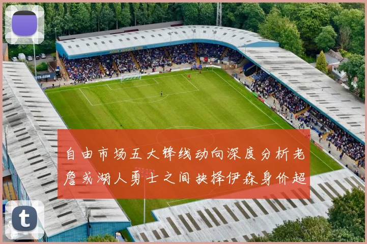 自由市场五大锋线动向深度分析老詹或湖人勇士之间抉择伊森身价超2000万