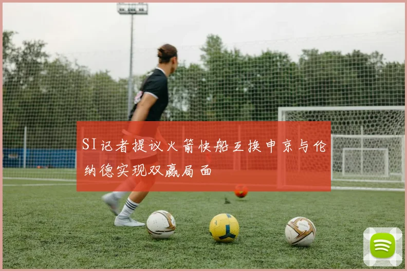 SI记者提议火箭快船互换申京与伦纳德实现双赢局面