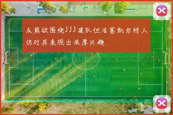 灰熊欲围绕JJJ建队但活塞凯尔特人仍对其表现出浓厚兴趣