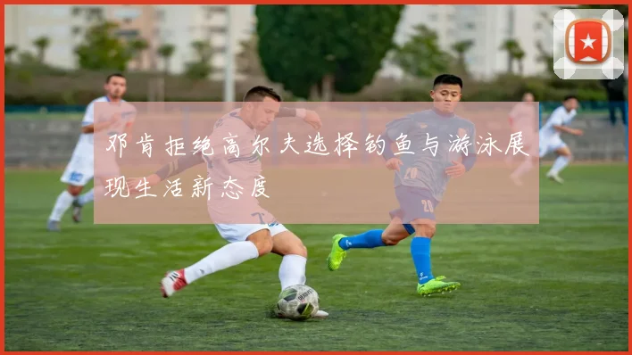 邓肯拒绝高尔夫选择钓鱼与游泳展现生活新态度