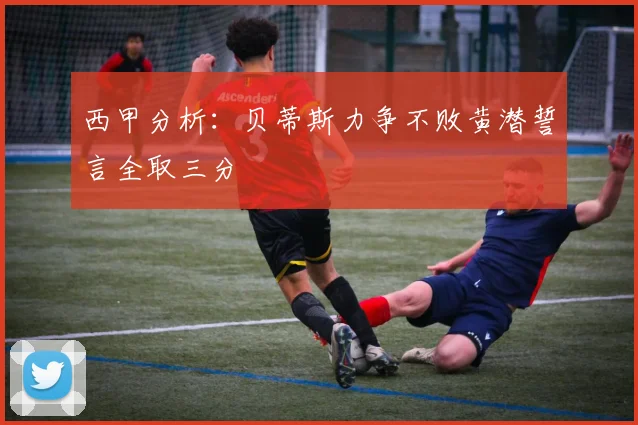 西甲分析：贝蒂斯力争不败黄潜誓言全取三分