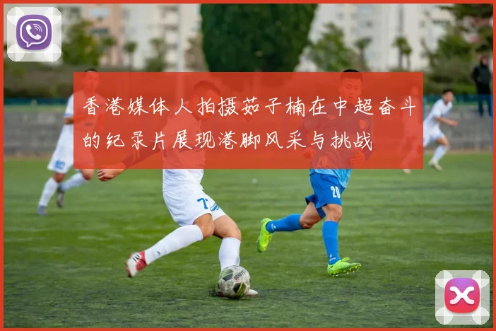 香港媒体人拍摄茹子楠在中超奋斗的纪录片展现港脚风采与挑战